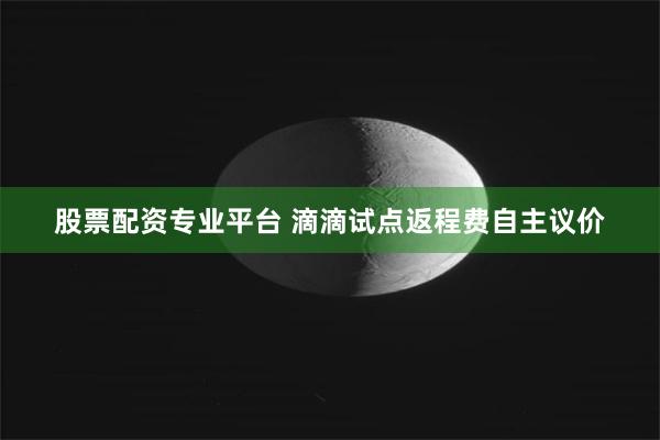 股票配资专业平台 滴滴试点返程费自主议价