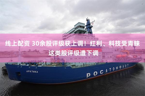 线上配资 30余股评级获上调！红利、科技受青睐 这类股评级遭
