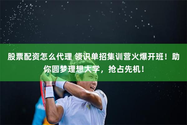 股票配资怎么代理 领识单招集训营火爆开班！助你圆梦理想大学，