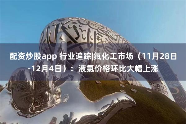 配资炒股app 行业追踪|氟化工市场（11月28日-12月4