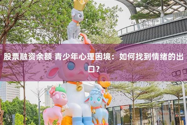 股票融资余额 青少年心理困境：如何找到情绪的出口？