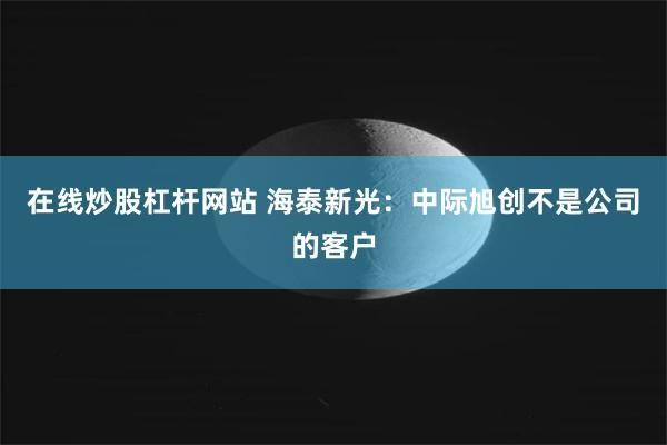 在线炒股杠杆网站 海泰新光：中际旭创不是公司的客户