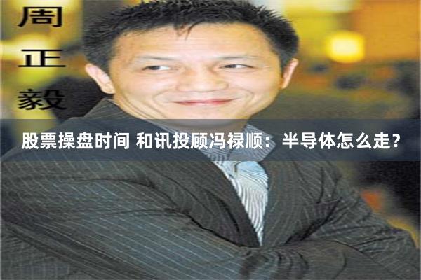 股票操盘时间 和讯投顾冯禄顺：半导体怎么走？